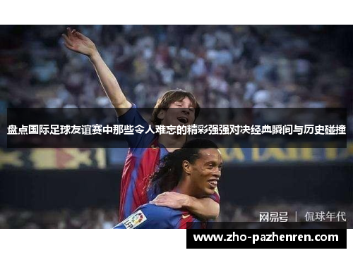 盘点国际足球友谊赛中那些令人难忘的精彩强强对决经典瞬间与历史碰撞 盘点国际足球友谊赛中那些令人难忘的精彩强强对决经典瞬间与历史碰撞