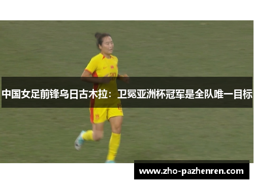 中国女足前锋乌日古木拉：卫冕亚洲杯冠军是全队唯一目标