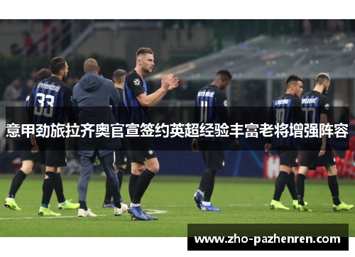 意甲劲旅拉齐奥官宣签约英超经验丰富老将增强阵容 意甲劲旅拉齐奥官宣签约英超经验丰富老将增强阵容