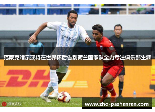 范戴克暗示或将在世界杯后告别荷兰国家队全力专注俱乐部生涯 范戴克暗示或将在世界杯后告别荷兰国家队全力专注俱乐部生涯