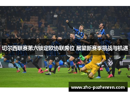 切尔西联赛第六锁定欧协联席位 展望新赛季挑战与机遇 切尔西联赛第六锁定欧协联席位 展望新赛季挑战与机遇